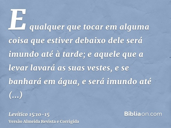 E qualquer que tocar em alguma coisa que estiver debaixo dele será imundo até à tarde; e aquele que a levar lavará as suas vestes, e se banhará em água, e será 