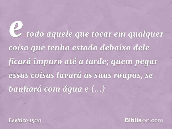 e todo aquele que tocar em qualquer coisa que tenha estado debaixo dele ficará impuro até a tarde; quem pegar essas coisas lavará as suas roupas, se banhará com