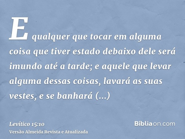 E qualquer que tocar em alguma coisa que tiver estado debaixo dele será imundo até a tarde; e aquele que levar alguma dessas coisas, lavará as suas vestes, e se