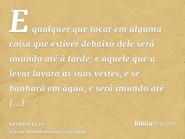 E qualquer que tocar em alguma coisa que estiver debaixo dele será imundo até à tarde; e aquele que a levar lavará as suas vestes, e se banhará em água, e será 