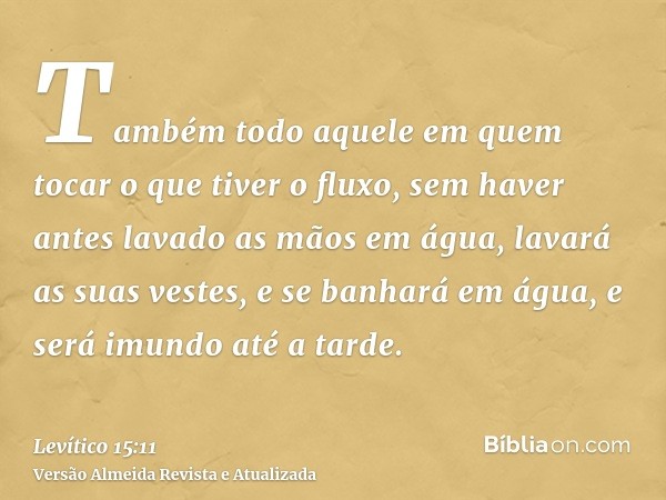 Também todo aquele em quem tocar o que tiver o fluxo, sem haver antes lavado as mãos em água, lavará as suas vestes, e se banhará em água, e será imundo até a t