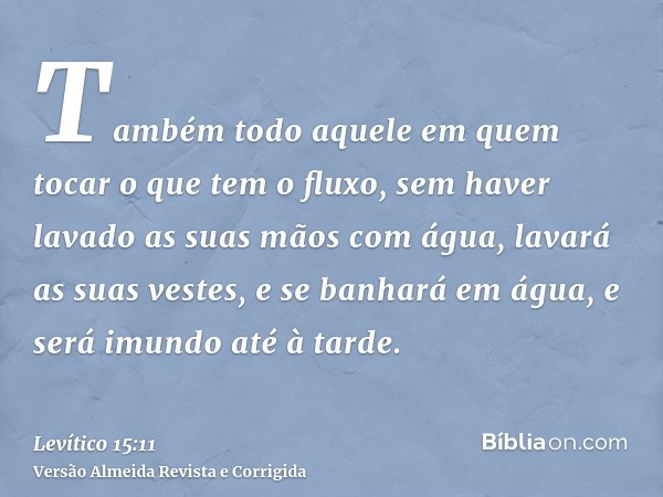 Também todo aquele em quem tocar o que tem o fluxo, sem haver lavado as suas mãos com água, lavará as suas vestes, e se banhará em água, e será imundo até à tar