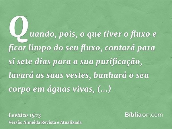 Quando, pois, o que tiver o fluxo e ficar limpo do seu fluxo, contará para si sete dias para a sua purificação, lavará as suas vestes, banhará o seu corpo em ág