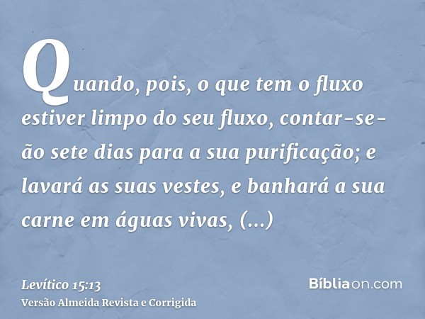 Quando, pois, o que tem o fluxo estiver limpo do seu fluxo, contar-se-ão sete dias para a sua purificação; e lavará as suas vestes, e banhará a sua carne em águ