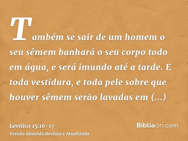 Também se sair de um homem o seu sêmem banhará o seu corpo todo em água, e será imundo até a tarde.E toda vestidura, e toda pele sobre que houver sêmem serão la