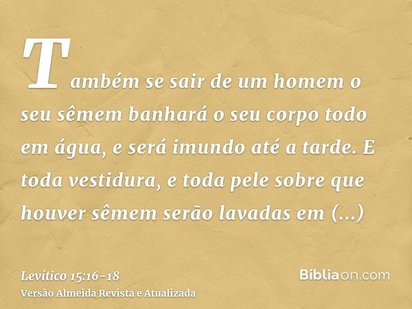 Também se sair de um homem o seu sêmem banhará o seu corpo todo em água, e será imundo até a tarde.E toda vestidura, e toda pele sobre que houver sêmem serão la