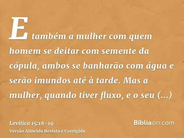 E também a mulher com quem homem se deitar com semente da cópula, ambos se banharão com água e serão imundos até à tarde.Mas a mulher, quando tiver fluxo, e o s