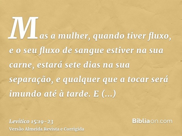 Mas a mulher, quando tiver fluxo, e o seu fluxo de sangue estiver na sua carne, estará sete dias na sua separação, e qualquer que a tocar será imundo até à tard