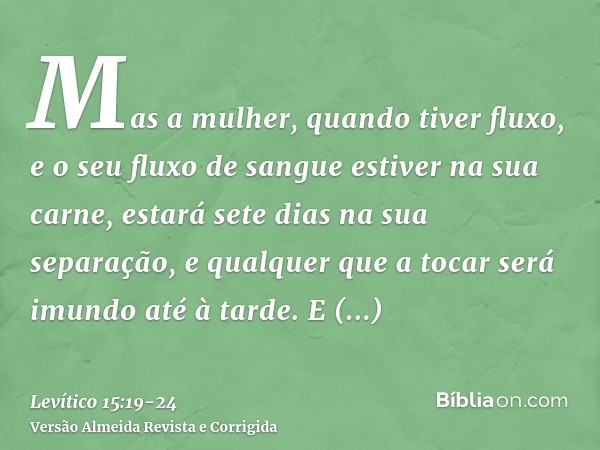 Mas a mulher, quando tiver fluxo, e o seu fluxo de sangue estiver na sua carne, estará sete dias na sua separação, e qualquer que a tocar será imundo até à tard