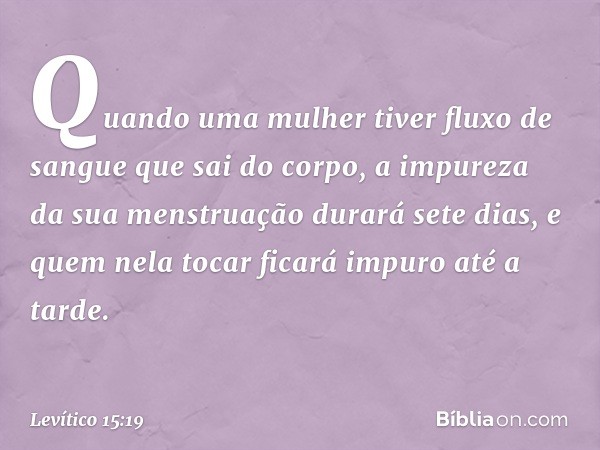 "Quando uma mulher tiver fluxo de sangue que sai do corpo, a impureza da sua mens­truação durará sete dias, e quem nela tocar ficará impuro até a tarde. -- Leví