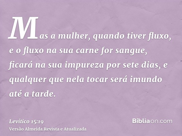 Mas a mulher, quando tiver fluxo, e o fluxo na sua carne for sangue, ficará na sua impureza por sete dias, e qualquer que nela tocar será imundo até a tarde.