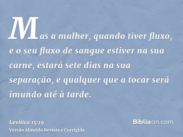 Mas a mulher, quando tiver fluxo, e o seu fluxo de sangue estiver na sua carne, estará sete dias na sua separação, e qualquer que a tocar será imundo até à tard