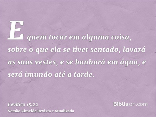 E quem tocar em alguma coisa, sobre o que ela se tiver sentado, lavará as suas vestes, e se banhará em água, e será imundo até a tarde.