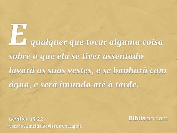 E qualquer que tocar alguma coisa sobre o que ela se tiver assentado lavará as suas vestes, e se banhará com água, e será imundo até à tarde.