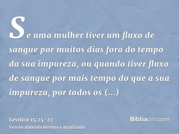 Se uma mulher tiver um fluxo de sangue por muitos dias fora do tempo da sua impureza, ou quando tiver fluxo de sangue por mais tempo do que a sua impureza, por 