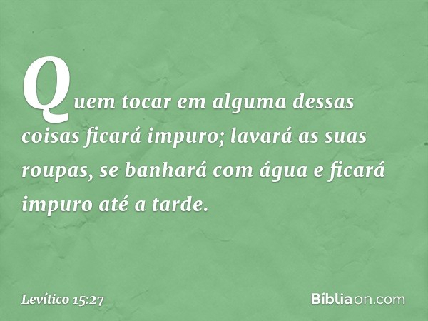 Quem tocar em alguma dessas coisas ficará impuro; lavará as suas roupas, se banhará com água e ficará impuro até a tarde. -- Levítico 15:27