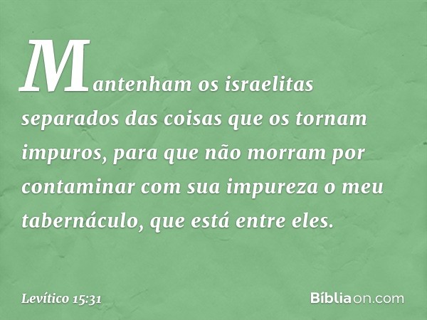 "Mantenham os israelitas separados das coisas que os tornam impuros, para que não morram por contaminar com sua impureza o meu tabernáculo, que está entre eles"