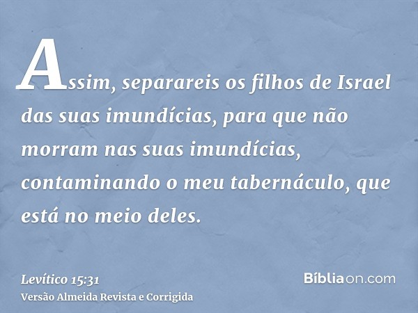 Assim, separareis os filhos de Israel das suas imundícias, para que não morram nas suas imundícias, contaminando o meu tabernáculo, que está no meio deles.