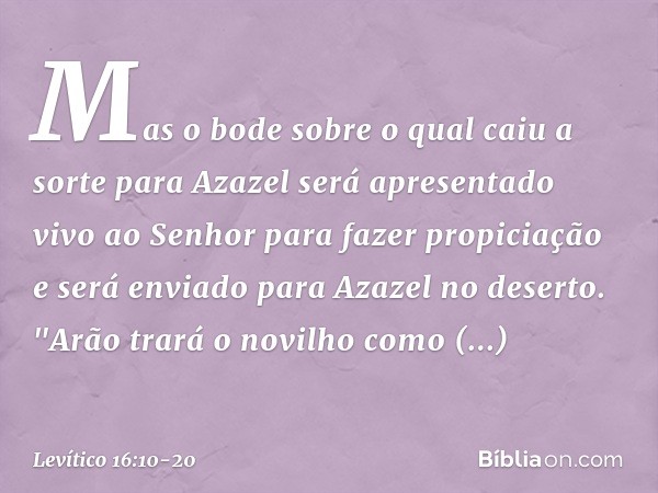 Mas o bode sobre o qual caiu a sorte para Azazel será apresentado vivo ao Senhor para fazer propiciação e será enviado para Azazel no deserto. "Arão trará o nov