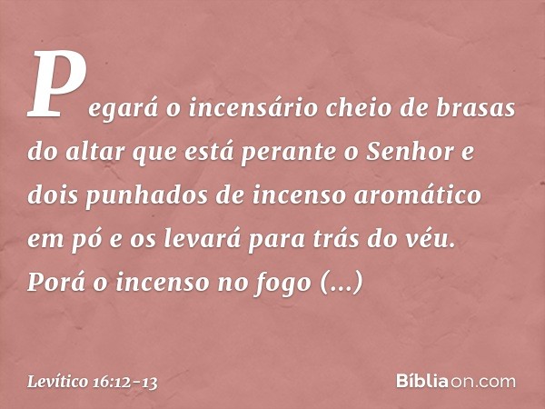 Pegará o incensário cheio de brasas do altar que está perante o Senhor e dois punhados de incenso aromático em pó e os levará para trás do véu. Porá o incenso n
