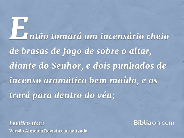 Então tomará um incensário cheio de brasas de fogo de sobre o altar, diante do Senhor, e dois punhados de incenso aromático bem moído, e os trará para dentro do