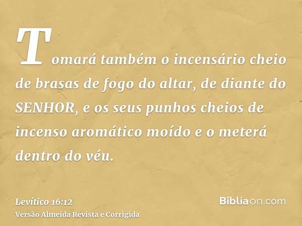 Tomará também o incensário cheio de brasas de fogo do altar, de diante do SENHOR, e os seus punhos cheios de incenso aromático moído e o meterá dentro do véu.