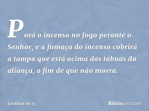 Porá o incenso no fogo perante o Senhor, e a fumaça do incenso cobrirá a tampa que está acima das tábuas da aliança, a fim de que não morra. -- Levítico 16:13