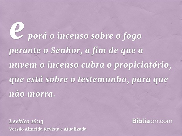 e porá o incenso sobre o fogo perante o Senhor, a fim de que a nuvem o incenso cubra o propiciatório, que está sobre o testemunho, para que não morra.