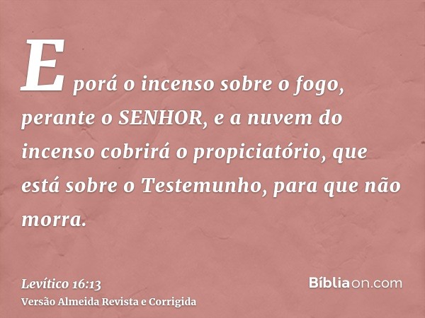 E porá o incenso sobre o fogo, perante o SENHOR, e a nuvem do incenso cobrirá o propiciatório, que está sobre o Testemunho, para que não morra.