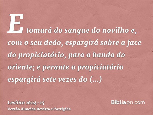 E tomará do sangue do novilho e, com o seu dedo, espargirá sobre a face do propiciatório, para a banda do oriente; e perante o propiciatório espargirá sete veze