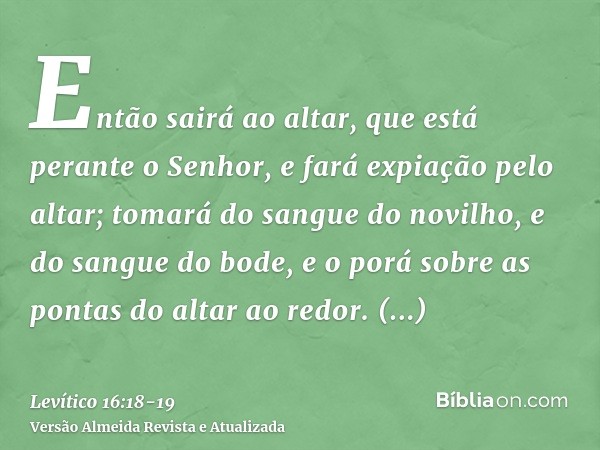 Então sairá ao altar, que está perante o Senhor, e fará expiação pelo altar; tomará do sangue do novilho, e do sangue do bode, e o porá sobre as pontas do altar