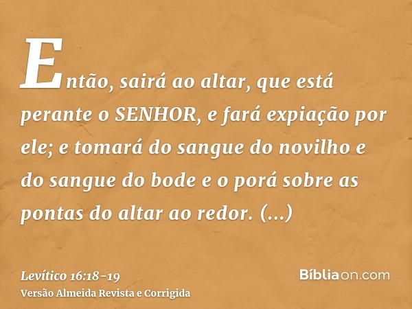 Então, sairá ao altar, que está perante o SENHOR, e fará expiação por ele; e tomará do sangue do novilho e do sangue do bode e o porá sobre as pontas do altar a