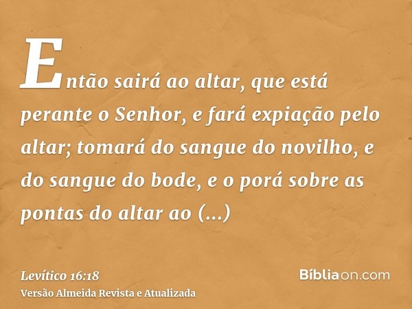 Então sairá ao altar, que está perante o Senhor, e fará expiação pelo altar; tomará do sangue do novilho, e do sangue do bode, e o porá sobre as pontas do altar