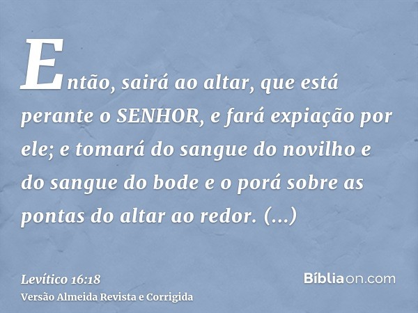 Então, sairá ao altar, que está perante o SENHOR, e fará expiação por ele; e tomará do sangue do novilho e do sangue do bode e o porá sobre as pontas do altar a