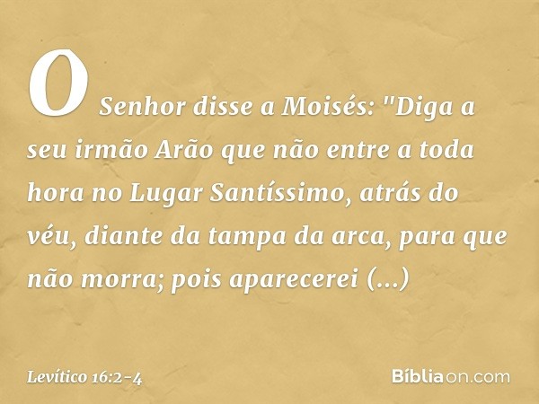 O Senhor disse a Moisés: "Diga a seu irmão Arão que não entre a toda hora no Lugar Santíssimo, atrás do véu, diante da tampa da arca, para que não mor­ra; pois 