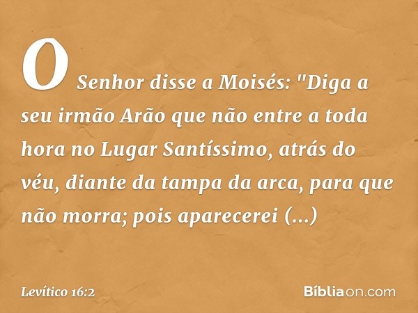 O Senhor disse a Moisés: "Diga a seu irmão Arão que não entre a toda hora no Lugar Santíssimo, atrás do véu, diante da tampa da arca, para que não mor­ra; pois 