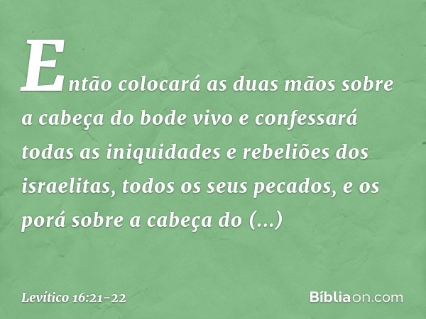 Então colocará as duas mãos sobre a cabeça do bode vivo e confessará todas as iniquidades e rebeliões dos israelitas, todos os seus pecados, e os porá sobre a c