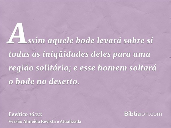 Assim aquele bode levará sobre si todas as iniqüidades deles para uma região solitária; e esse homem soltará o bode no deserto.