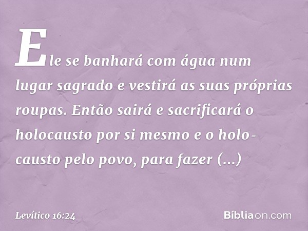 Ele se banhará com água num lugar sagrado e vestirá as suas próprias roupas. Então sairá e sacrificará o holocausto por si mesmo e o holo­causto pelo povo, para