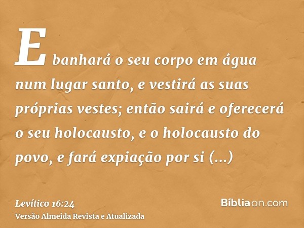 E banhará o seu corpo em água num lugar santo, e vestirá as suas próprias vestes; então sairá e oferecerá o seu holocausto, e o holocausto do povo, e fará expia