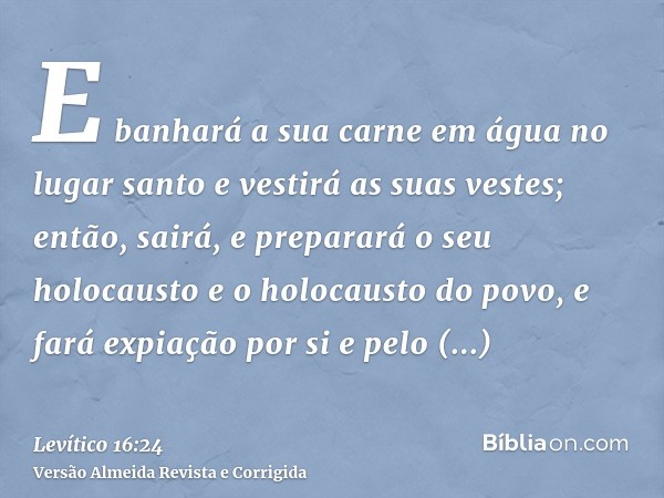 E banhará a sua carne em água no lugar santo e vestirá as suas vestes; então, sairá, e preparará o seu holocausto e o holocausto do povo, e fará expiação por si