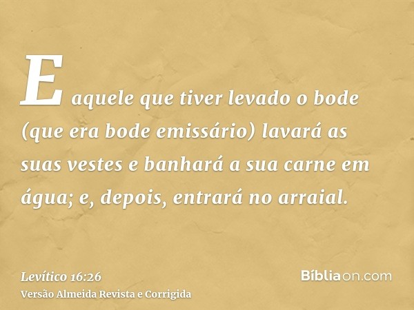 E aquele que tiver levado o bode (que era bode emissário) lavará as suas vestes e banhará a sua carne em água; e, depois, entrará no arraial.