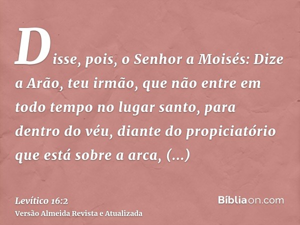 Disse, pois, o Senhor a Moisés: Dize a Arão, teu irmão, que não entre em todo tempo no lugar santo, para dentro do véu, diante do propiciatório que está sobre a