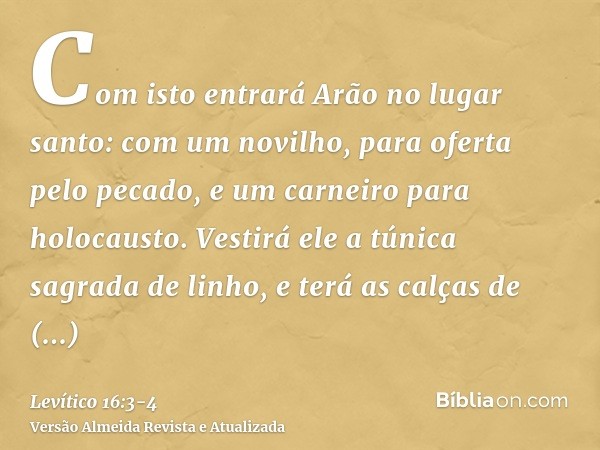 Com isto entrará Arão no lugar santo: com um novilho, para oferta pelo pecado, e um carneiro para holocausto.Vestirá ele a túnica sagrada de linho, e terá as ca