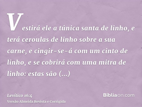 Vestirá ele a túnica santa de linho, e terá ceroulas de linho sobre a sua carne, e cingir-se-á com um cinto de linho, e se cobrirá com uma mitra de linho: estas