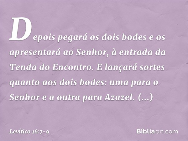 Depois pegará os dois bodes e os apresentará ao Senhor, à entrada da Tenda do Encontro. E lançará sortes quan­to aos dois bodes: uma para o Senhor e a outra par