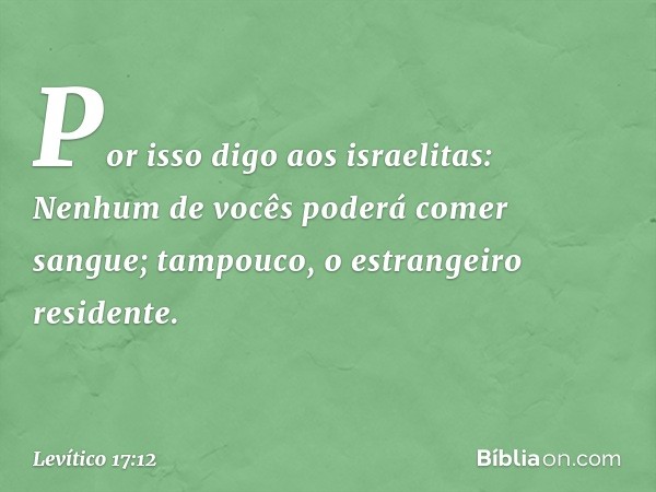 Por isso digo aos israelitas: Nenhum de vocês pode­rá comer sangue; tampouco, o estrangeiro residente. -- Levítico 17:12