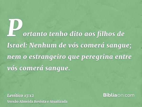 Portanto tenho dito aos filhos de Israel: Nenhum de vós comerá sangue; nem o estrangeiro que peregrina entre vós comerá sangue.