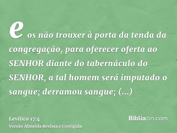 e os não trouxer à porta da tenda da congregação, para oferecer oferta ao SENHOR diante do tabernáculo do SENHOR, a tal homem será imputado o sangue; derramou s
