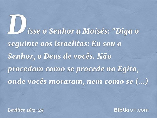 Disse o Senhor a Moisés: "Diga o seguinte aos israelitas: Eu sou o Senhor, o Deus de vocês. Não procedam como se proce­de no Egito, onde vocês moraram, nem como